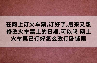 在网上订火车票,订好了,后来又想修改火车票上的日期,可以吗 网上火车票已订好怎么改订卧铺票